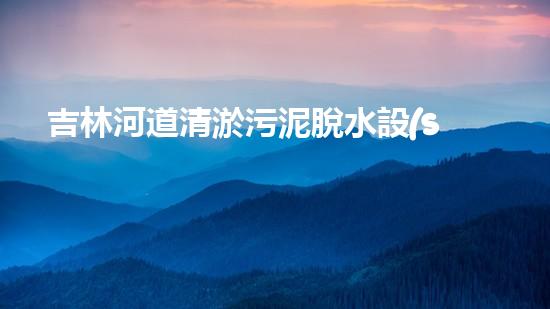 吉林河道清淤污泥脫水設(shè)備：助力環(huán)保，解決河道難題！
